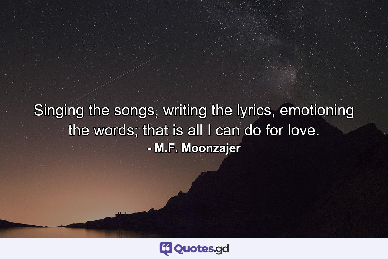 Singing the songs, writing the lyrics, emotioning the words; that is all I can do for love. - Quote by M.F. Moonzajer