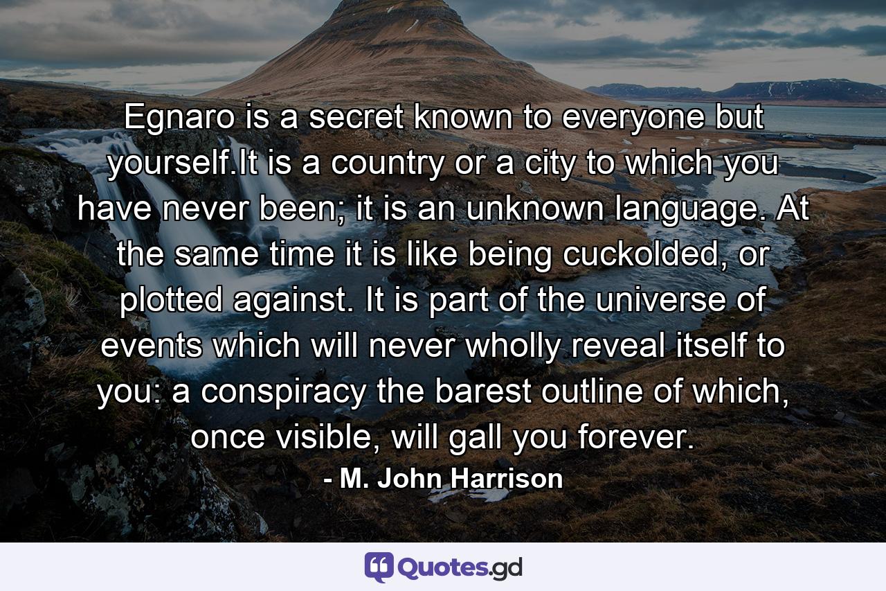 Egnaro is a secret known to everyone but yourself.It is a country or a city to which you have never been; it is an unknown language. At the same time it is like being cuckolded, or plotted against. It is part of the universe of events which will never wholly reveal itself to you: a conspiracy the barest outline of which, once visible, will gall you forever. - Quote by M. John Harrison