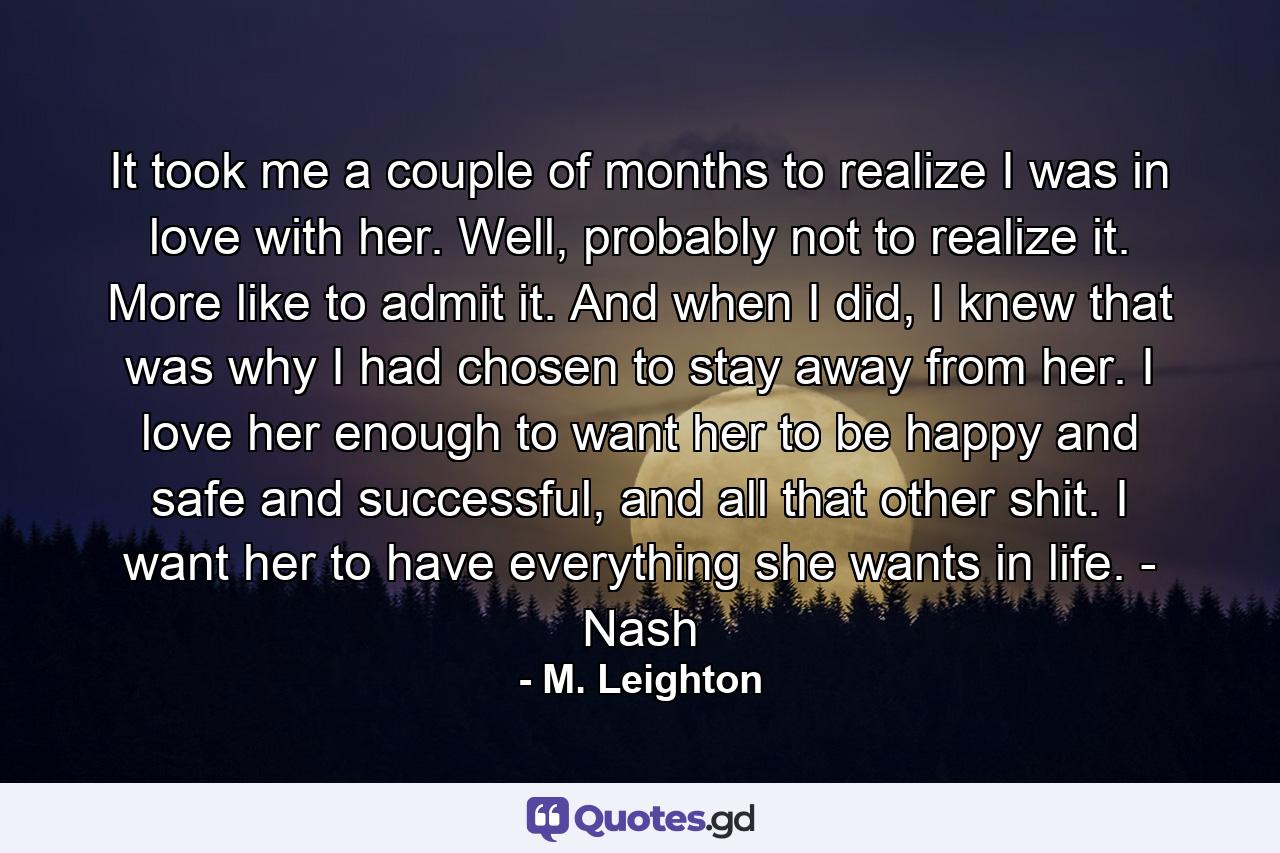 It took me a couple of months to realize I was in love with her. Well, probably not to realize it. More like to admit it. And when I did, I knew that was why I had chosen to stay away from her. I love her enough to want her to be happy and safe and successful, and all that other shit. I want her to have everything she wants in life. - Nash - Quote by M. Leighton