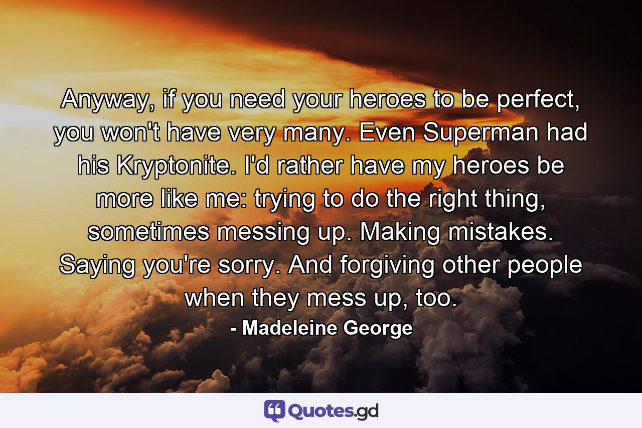 Anyway, if you need your heroes to be perfect, you won't have very many. Even Superman had his Kryptonite. I'd rather have my heroes be more like me: trying to do the right thing, sometimes messing up. Making mistakes. Saying you're sorry. And forgiving other people when they mess up, too. - Quote by Madeleine George