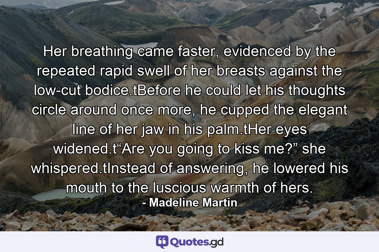 Her breathing came faster, evidenced by the repeated rapid swell of her breasts against the low-cut bodice.tBefore he could let his thoughts circle around once more, he cupped the elegant line of her jaw in his palm.tHer eyes widened.t“Are you going to kiss me?” she whispered.tInstead of answering, he lowered his mouth to the luscious warmth of hers. - Quote by Madeline Martin