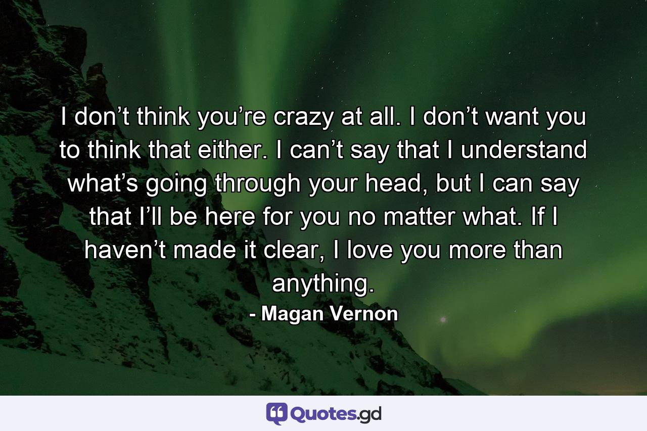 I don’t think you’re crazy at all. I don’t want you to think that either. I can’t say that I understand what’s going through your head, but I can say that I’ll be here for you no matter what. If I haven’t made it clear, I love you more than anything. - Quote by Magan Vernon