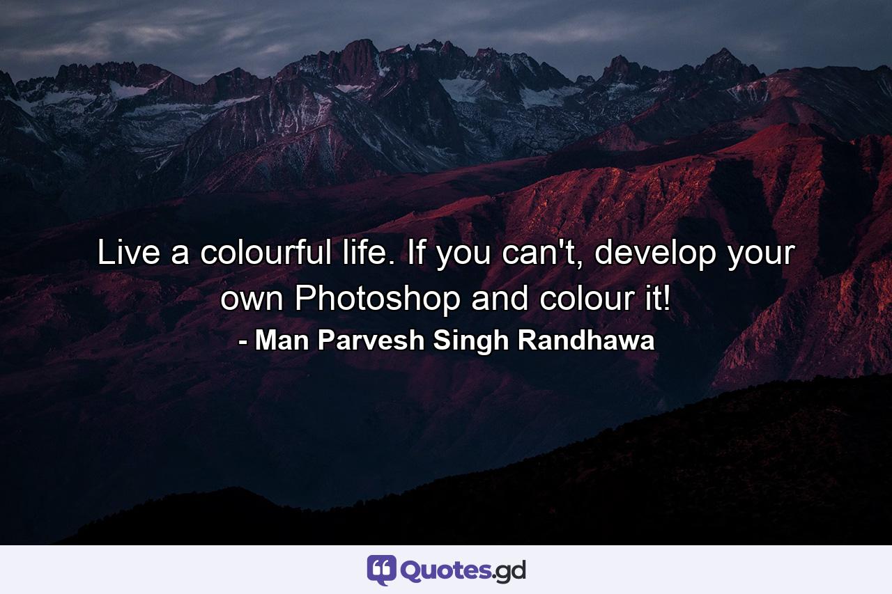 Live a colourful life. If you can't, develop your own Photoshop and colour it! - Quote by Man Parvesh Singh Randhawa