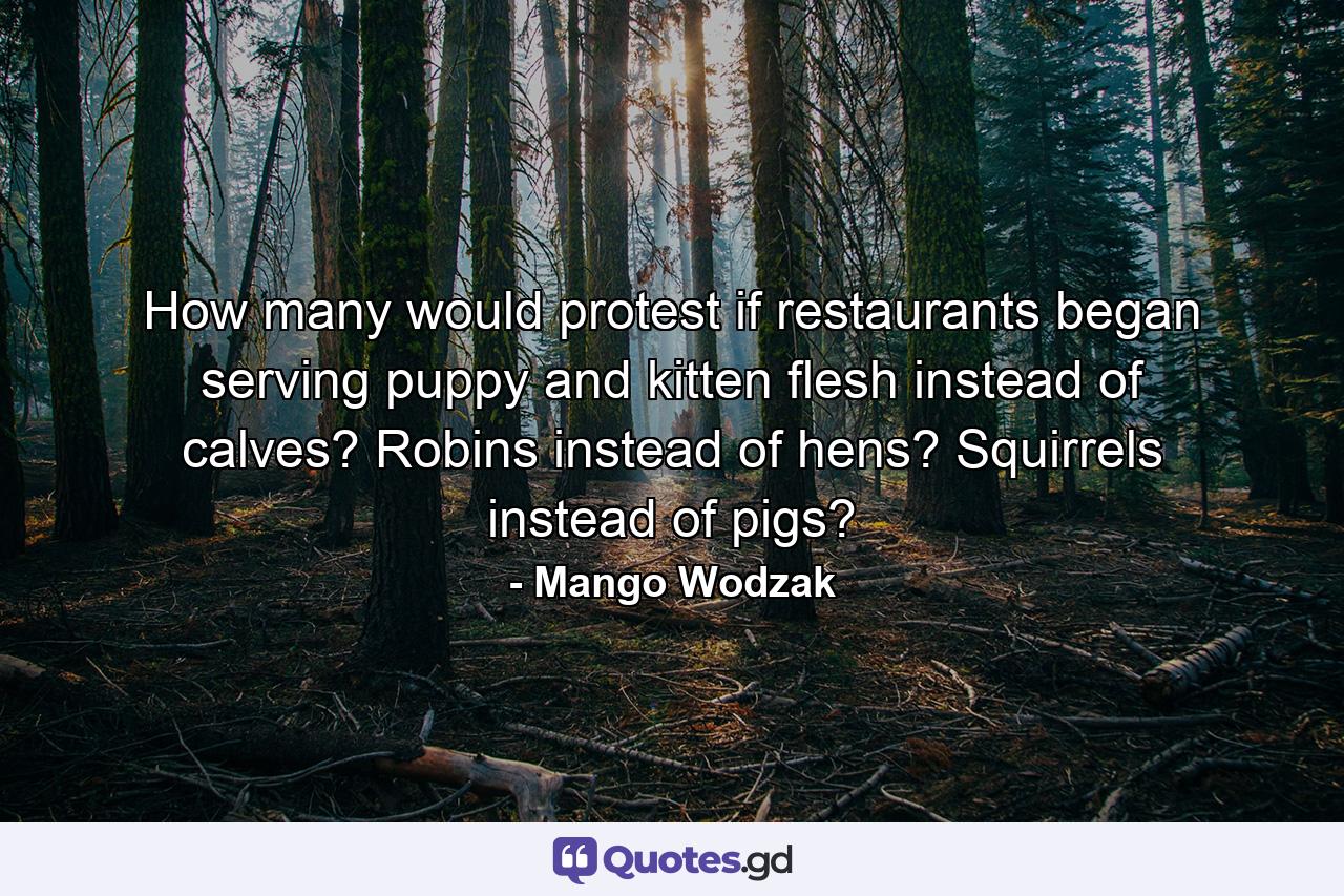 How many would protest if restaurants began serving puppy and kitten flesh instead of calves? Robins instead of hens? Squirrels instead of pigs? - Quote by Mango Wodzak