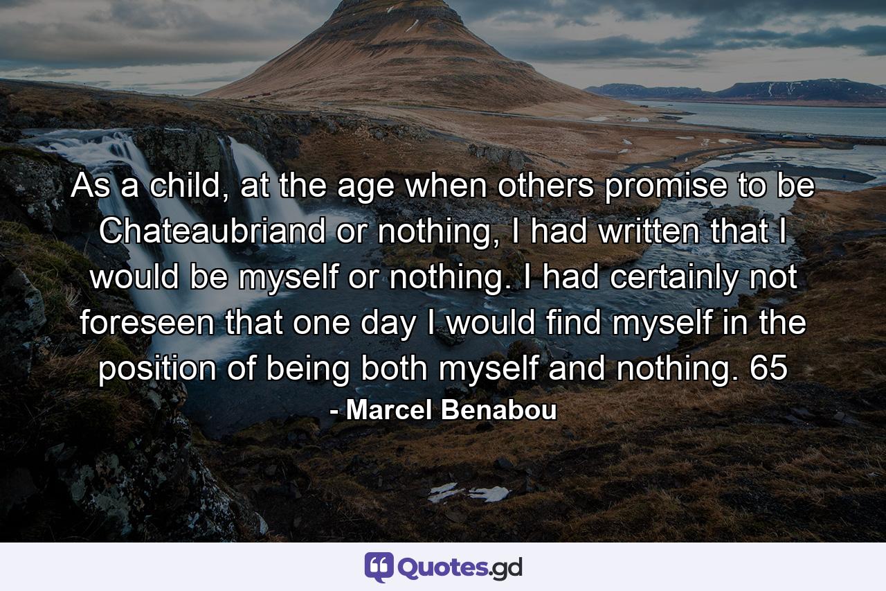 As a child, at the age when others promise to be Chateaubriand or nothing, I had written that I would be myself or nothing. I had certainly not foreseen that one day I would find myself in the position of being both myself and nothing. 65 - Quote by Marcel Benabou