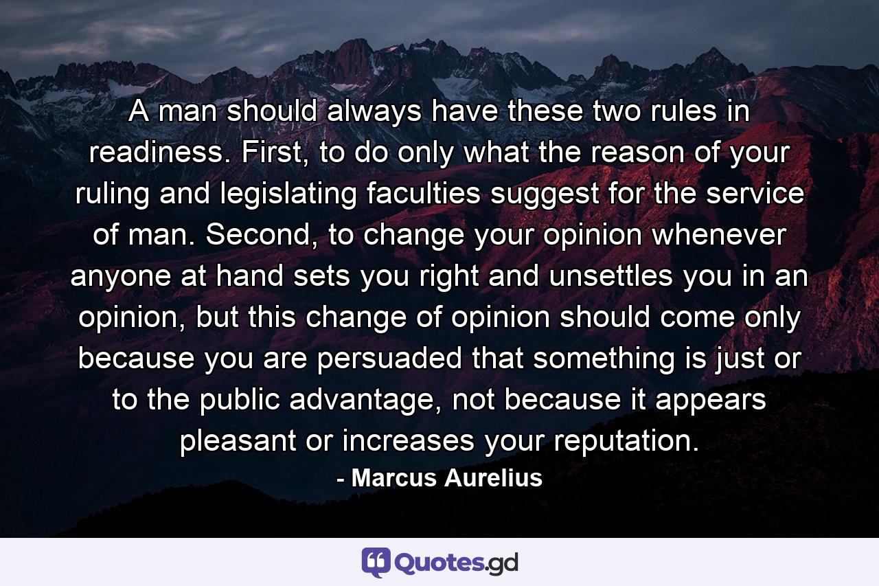 A man should always have these two rules in readiness. First, to do only what the reason of your ruling and legislating faculties suggest for the service of man. Second, to change your opinion whenever anyone at hand sets you right and unsettles you in an opinion, but this change of opinion should come only because you are persuaded that something is just or to the public advantage, not because it appears pleasant or increases your reputation. - Quote by Marcus Aurelius