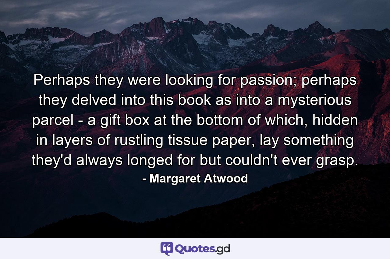 Perhaps they were looking for passion; perhaps they delved into this book as into a mysterious parcel - a gift box at the bottom of which, hidden in layers of rustling tissue paper, lay something they'd always longed for but couldn't ever grasp. - Quote by Margaret Atwood