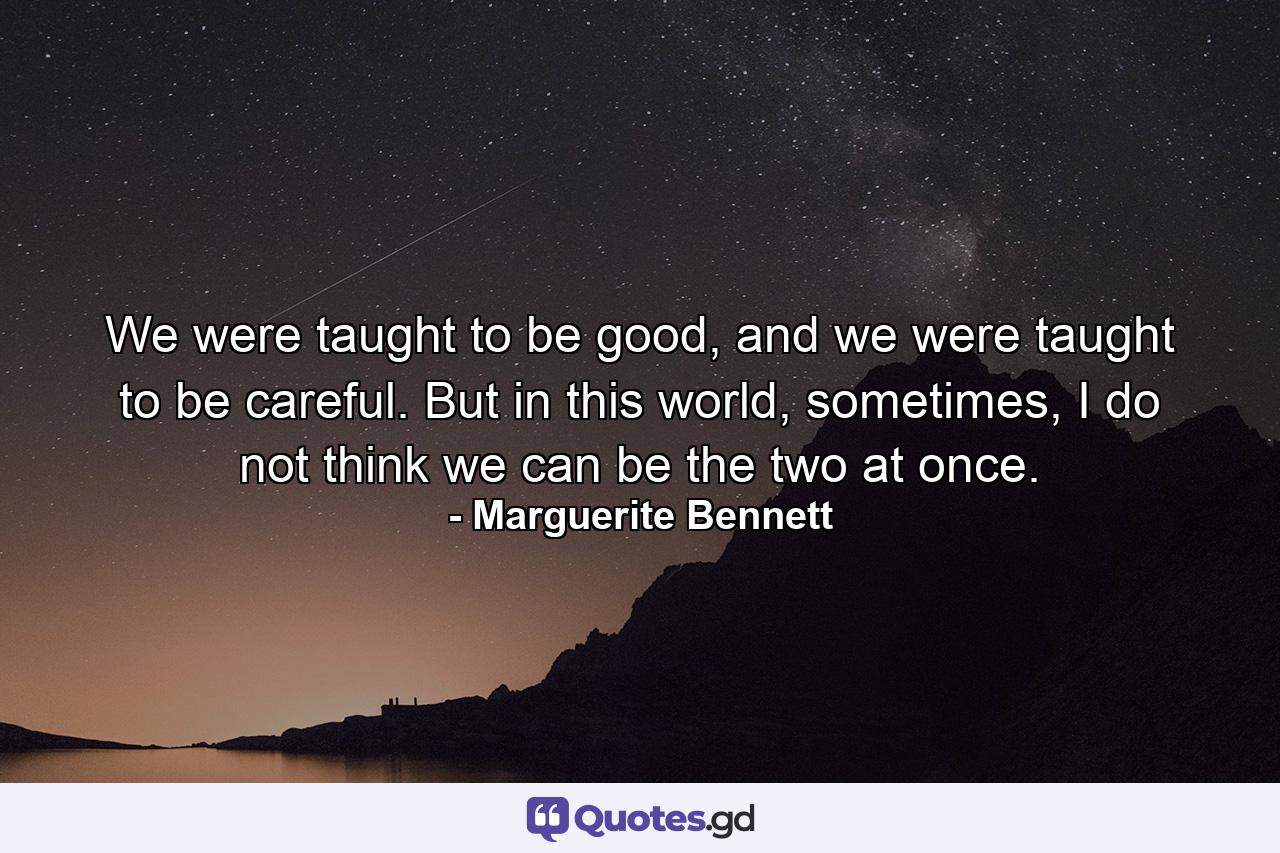 We were taught to be good, and we were taught to be careful. But in this world, sometimes, I do not think we can be the two at once. - Quote by Marguerite Bennett