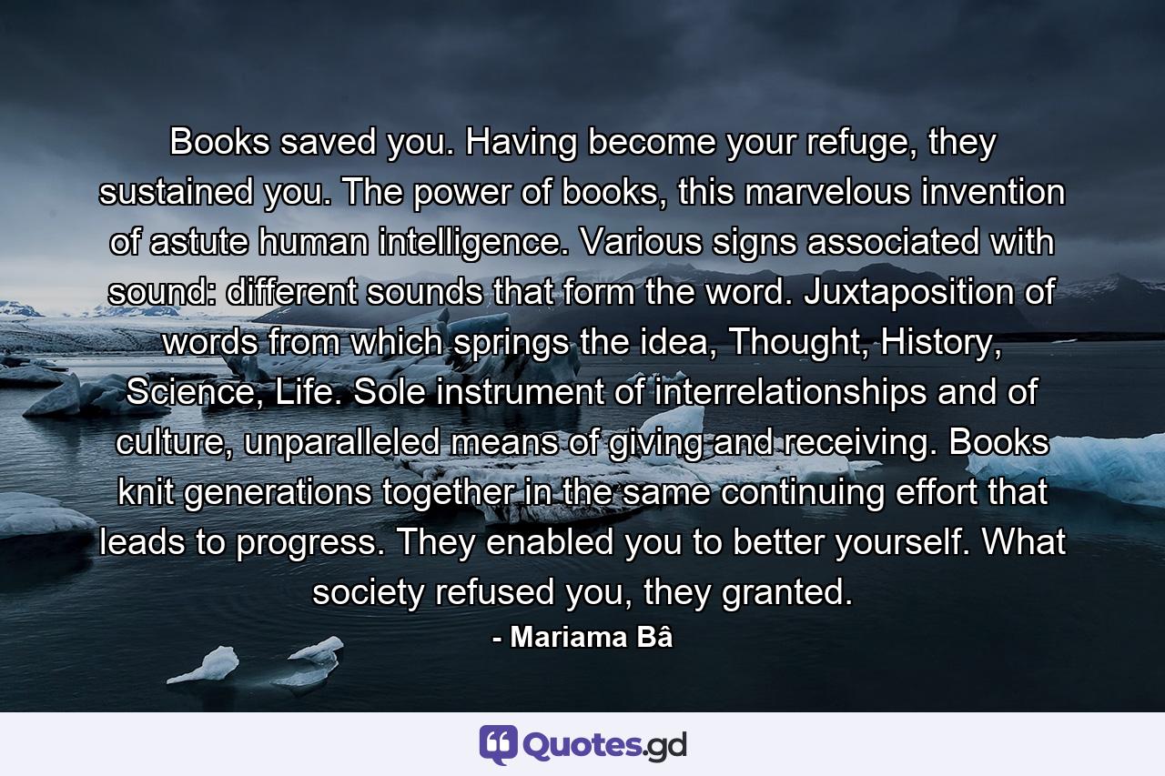 Books saved you. Having become your refuge, they sustained you. The power of books, this marvelous invention of astute human intelligence. Various signs associated with sound: different sounds that form the word. Juxtaposition of words from which springs the idea, Thought, History, Science, Life. Sole instrument of interrelationships and of culture, unparalleled means of giving and receiving. Books knit generations together in the same continuing effort that leads to progress. They enabled you to better yourself. What society refused you, they granted. - Quote by Mariama Bâ