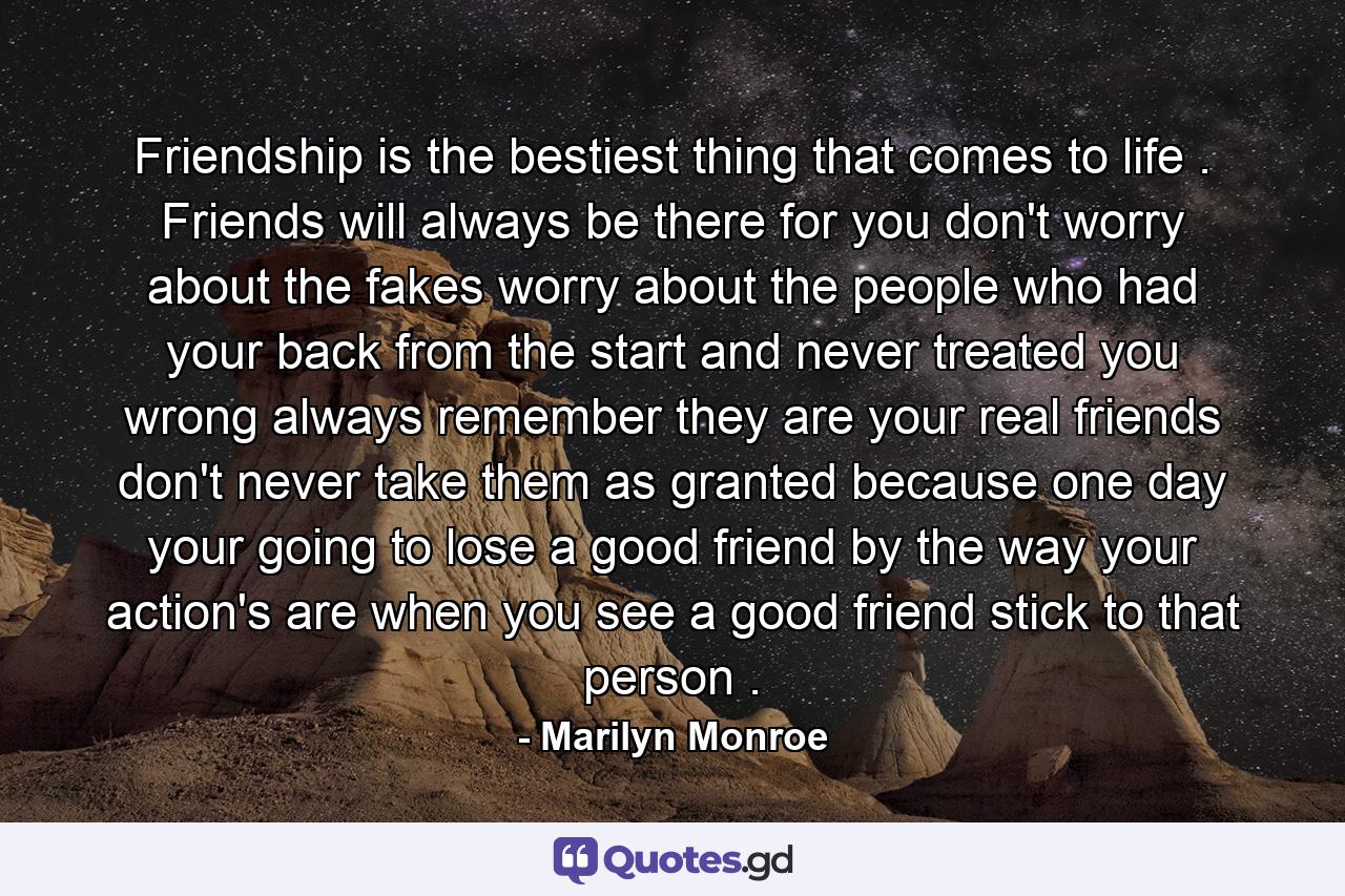 Friendship is the bestiest thing that comes to life . Friends will always be there for you don't worry about the fakes worry about the people who had your back from the start and never treated you wrong always remember they are your real friends don't never take them as granted because one day your going to lose a good friend by the way your action's are when you see a good friend stick to that person . - Quote by Marilyn Monroe