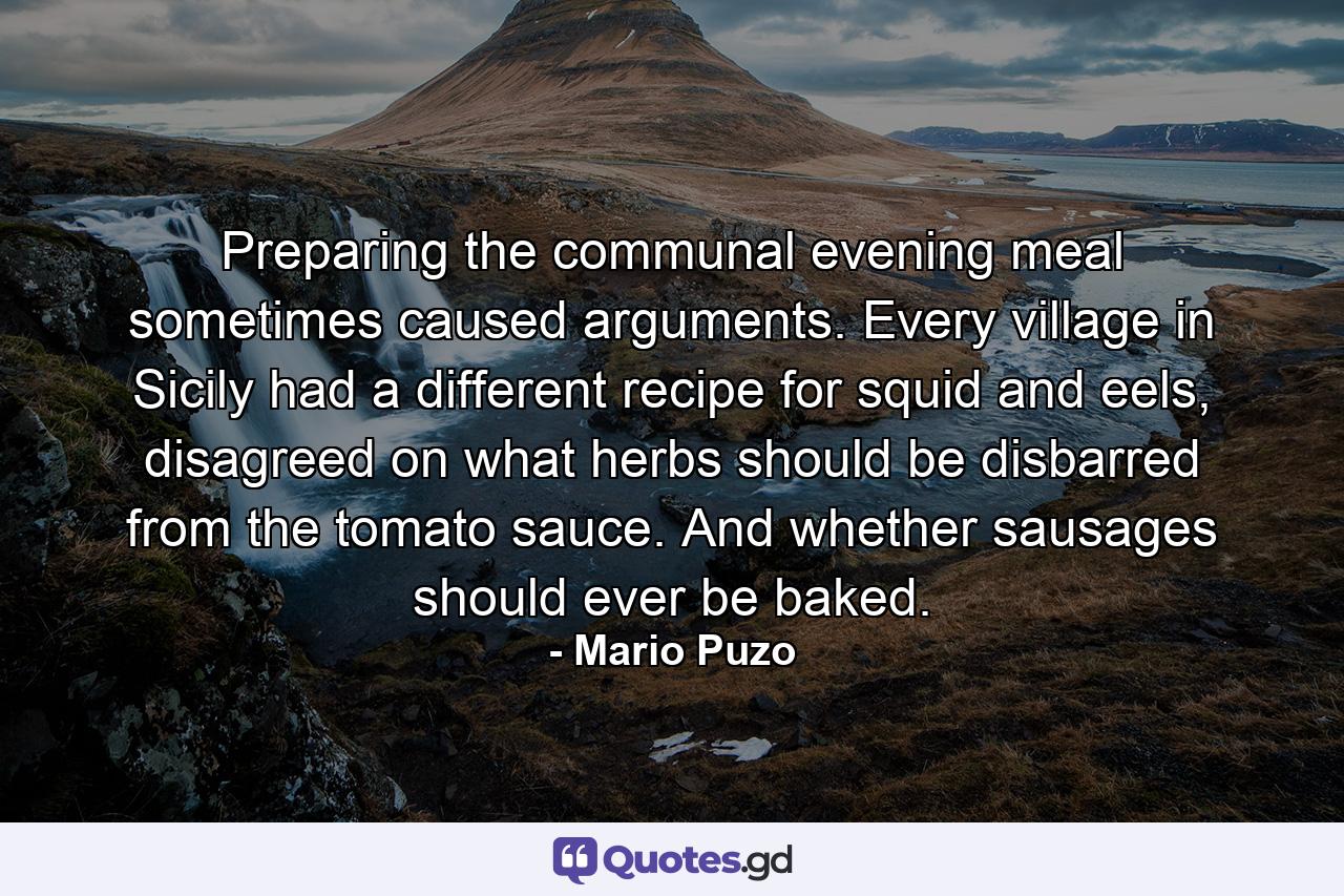 Preparing the communal evening meal sometimes caused arguments. Every village in Sicily had a different recipe for squid and eels, disagreed on what herbs should be disbarred from the tomato sauce. And whether sausages should ever be baked. - Quote by Mario Puzo