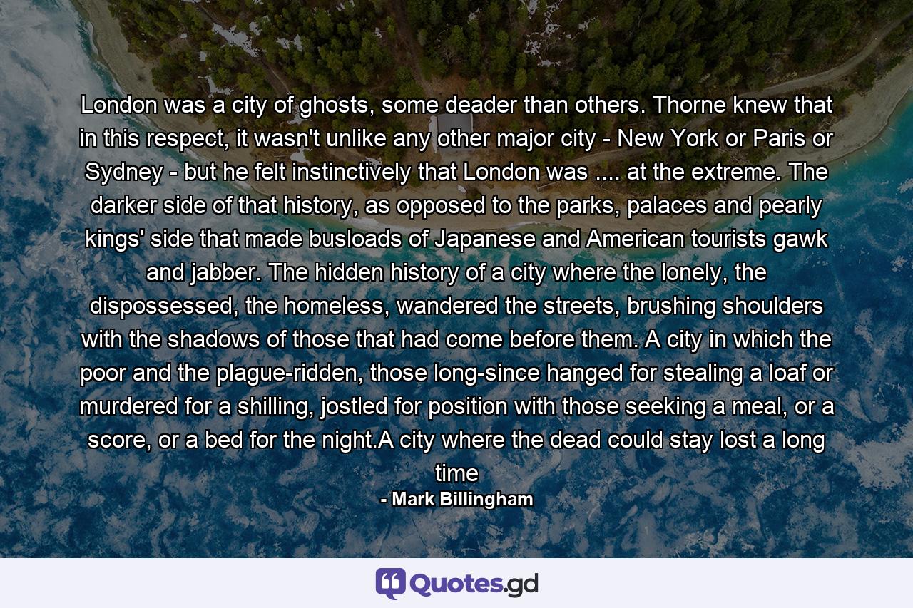 London was a city of ghosts, some deader than others. Thorne knew that in this respect, it wasn't unlike any other major city - New York or Paris or Sydney - but he felt instinctively that London was .... at the extreme. The darker side of that history, as opposed to the parks, palaces and pearly kings' side that made busloads of Japanese and American tourists gawk and jabber. The hidden history of a city where the lonely, the dispossessed, the homeless, wandered the streets, brushing shoulders with the shadows of those that had come before them. A city in which the poor and the plague-ridden, those long-since hanged for stealing a loaf or murdered for a shilling, jostled for position with those seeking a meal, or a score, or a bed for the night.A city where the dead could stay lost a long time - Quote by Mark Billingham