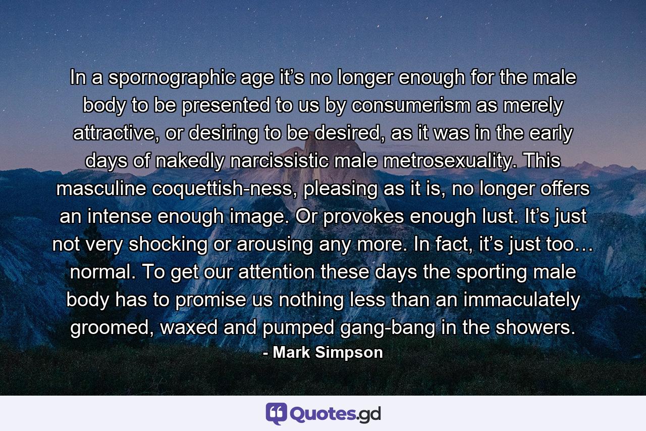 In a spornographic age it’s no longer enough for the male body to be presented to us by consumerism as merely attractive, or desiring to be desired, as it was in the early days of nakedly narcissistic male metrosexuality. This masculine coquettish-ness, pleasing as it is, no longer offers an intense enough image. Or provokes enough lust. It’s just not very shocking or arousing any more. In fact, it’s just too… normal. To get our attention these days the sporting male body has to promise us nothing less than an immaculately groomed, waxed and pumped gang-bang in the showers. - Quote by Mark Simpson