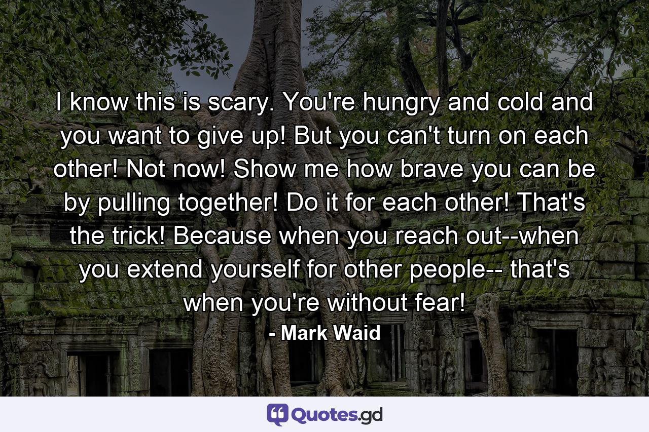 I know this is scary. You're hungry and cold and you want to give up! But you can't turn on each other! Not now! Show me how brave you can be by pulling together! Do it for each other! That's the trick! Because when you reach out--when you extend yourself for other people-- that's when you're without fear! - Quote by Mark Waid