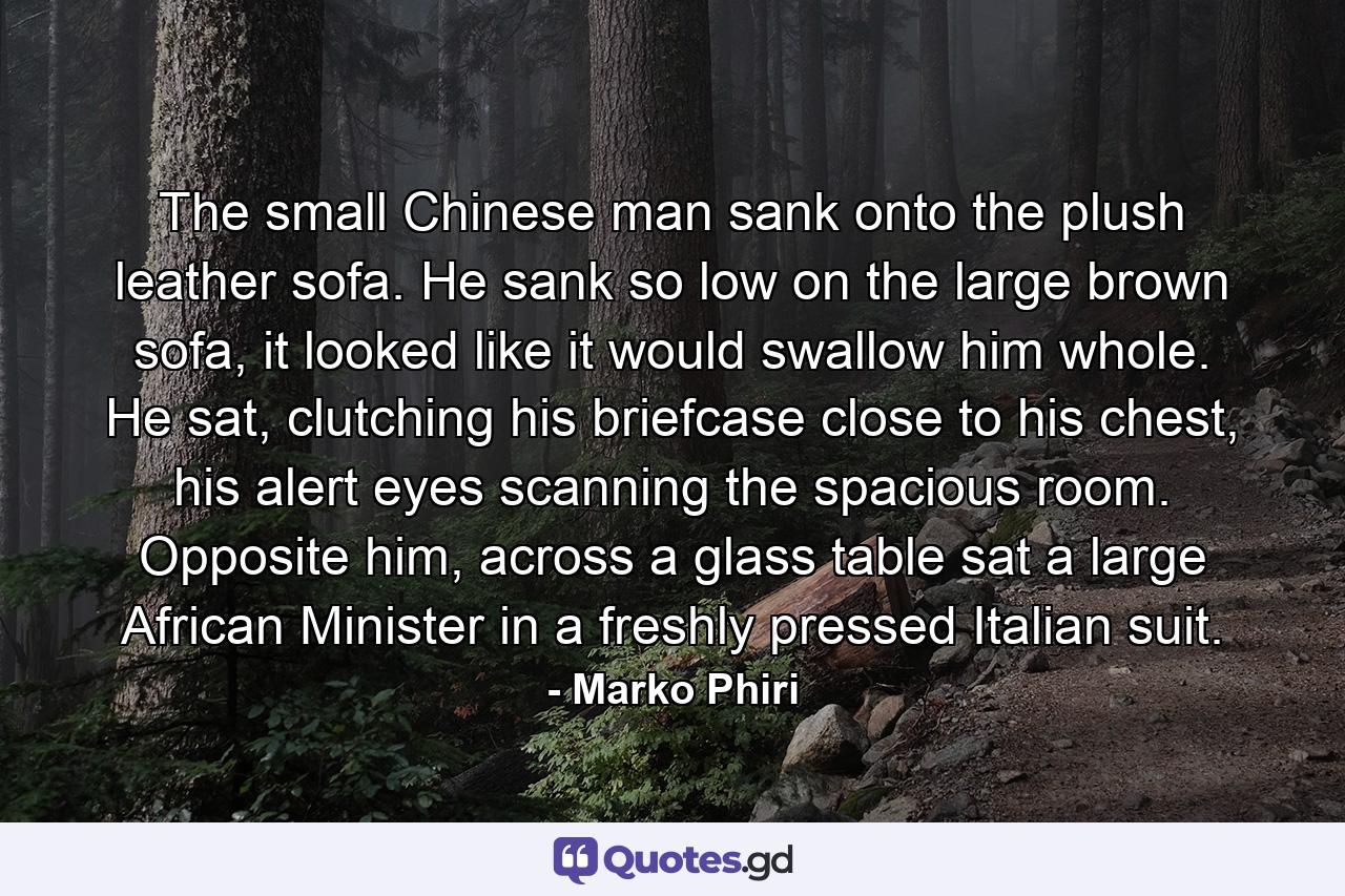 The small Chinese man sank onto the plush leather sofa. He sank so low on the large brown sofa, it looked like it would swallow him whole. He sat, clutching his briefcase close to his chest, his alert eyes scanning the spacious room. Opposite him, across a glass table sat a large African Minister in a freshly pressed Italian suit. - Quote by Marko Phiri