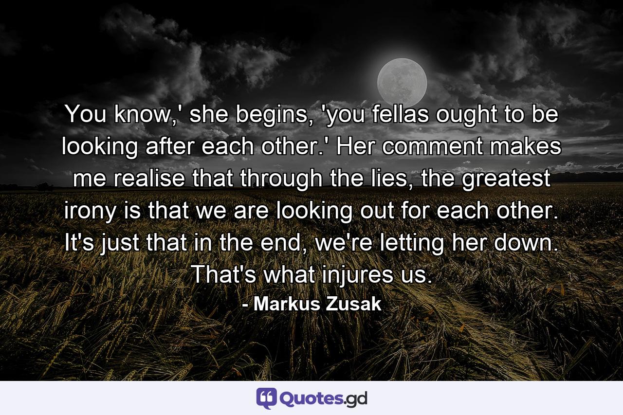 You know,' she begins, 'you fellas ought to be looking after each other.' Her comment makes me realise that through the lies, the greatest irony is that we are looking out for each other. It's just that in the end, we're letting her down. That's what injures us. - Quote by Markus Zusak