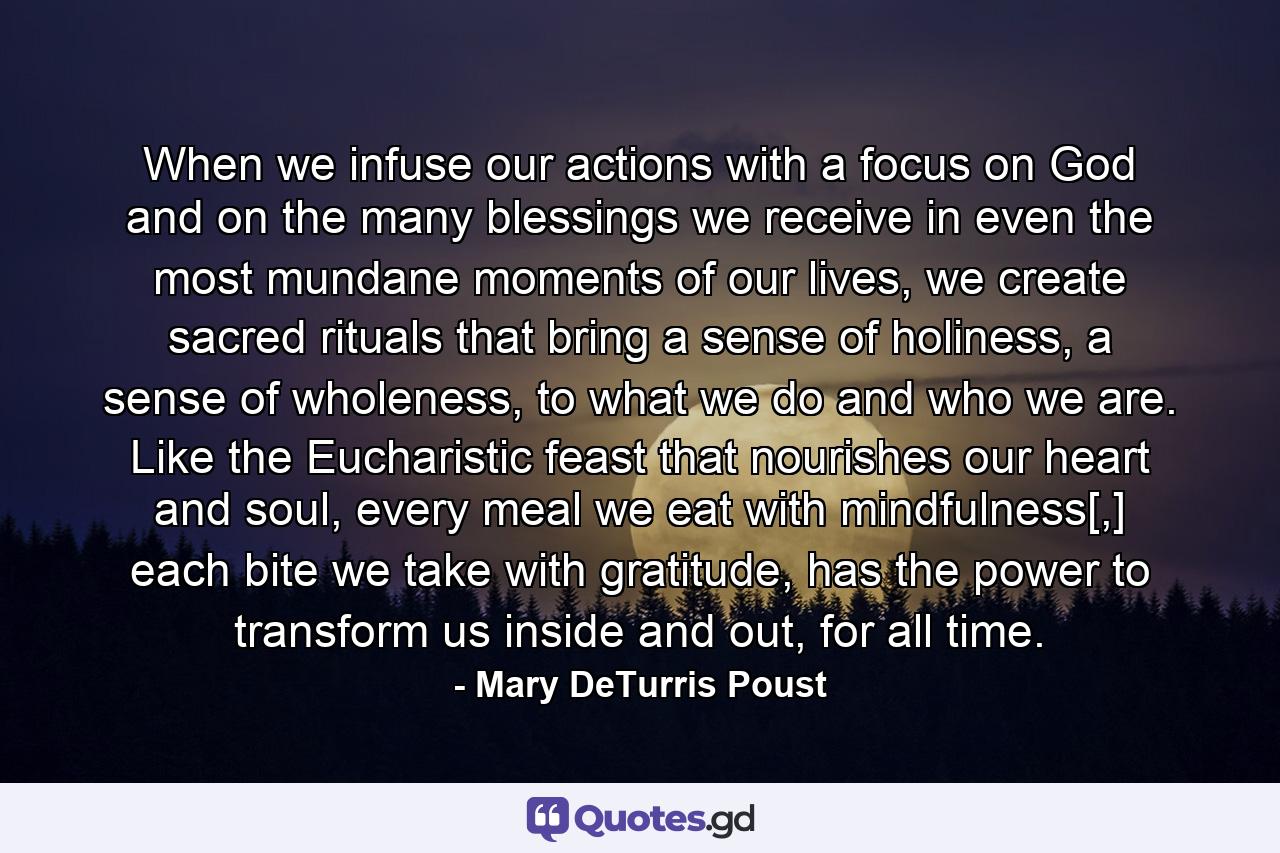 When we infuse our actions with a focus on God and on the many blessings we receive in even the most mundane moments of our lives, we create sacred rituals that bring a sense of holiness, a sense of wholeness, to what we do and who we are. Like the Eucharistic feast that nourishes our heart and soul, every meal we eat with mindfulness[,] each bite we take with gratitude, has the power to transform us inside and out, for all time. - Quote by Mary DeTurris Poust