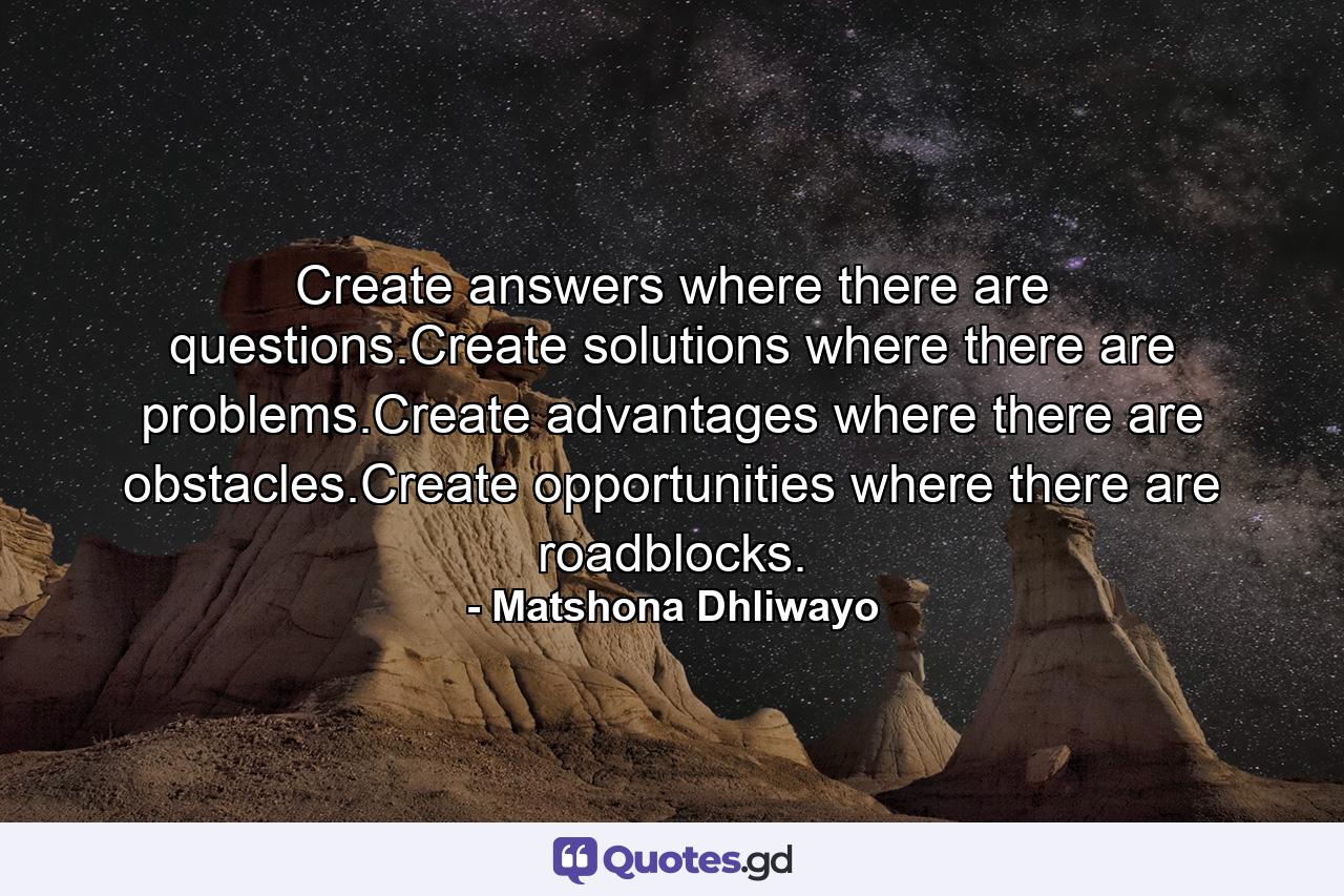 Create answers where there are questions.Create solutions where there are problems.Create advantages where there are obstacles.Create opportunities where there are roadblocks. - Quote by Matshona Dhliwayo