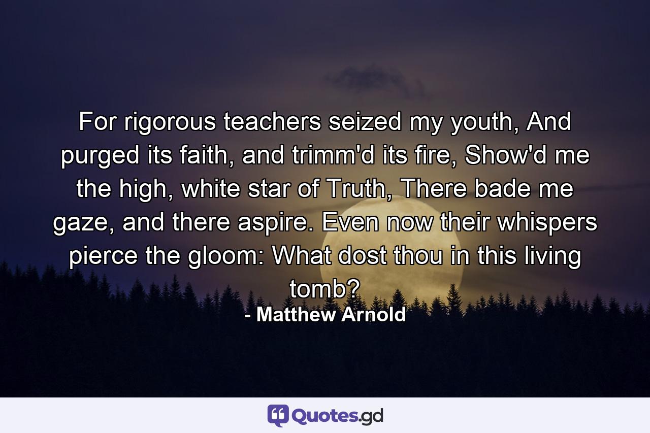 For rigorous teachers seized my youth, And purged its faith, and trimm'd its fire, Show'd me the high, white star of Truth, There bade me gaze, and there aspire. Even now their whispers pierce the gloom: What dost thou in this living tomb? - Quote by Matthew Arnold