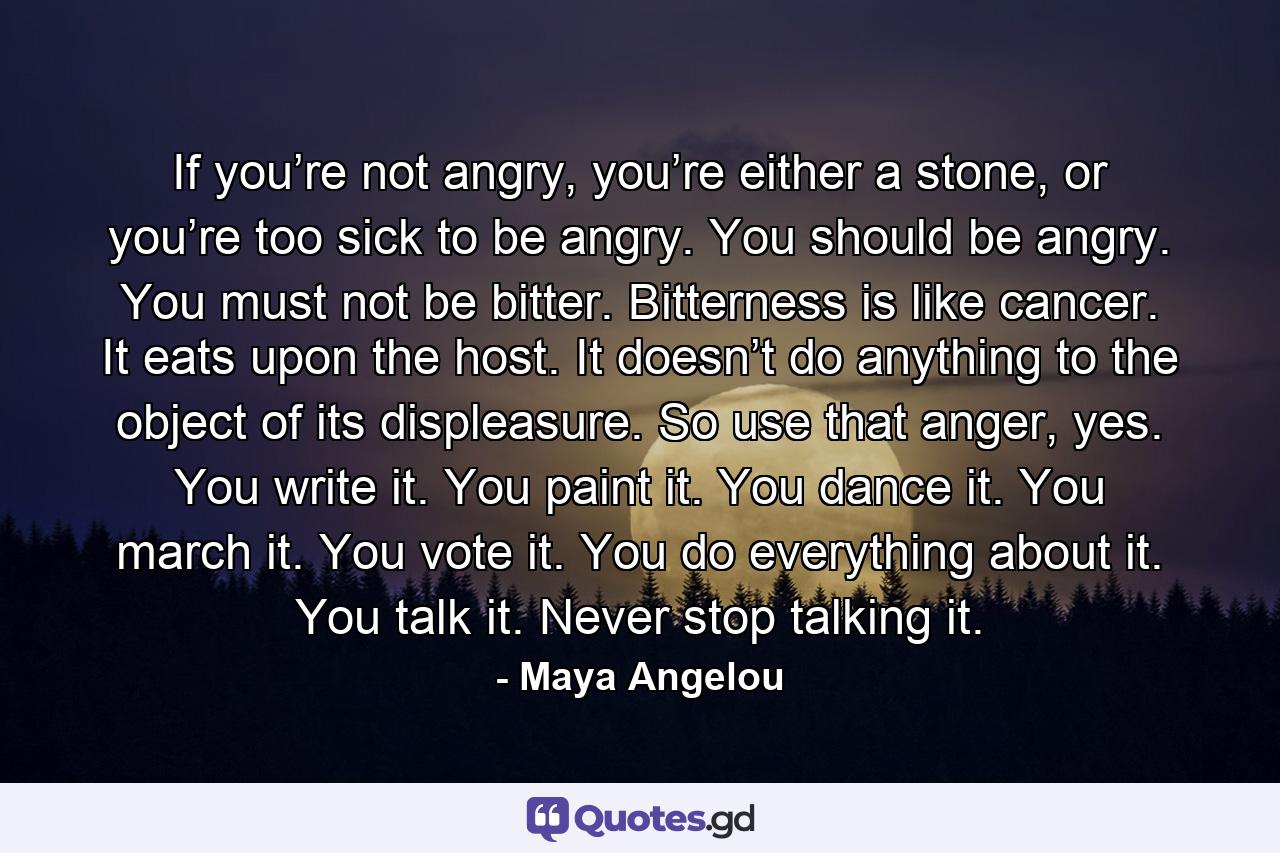 If you’re not angry, you’re either a stone, or you’re too sick to be angry. You should be angry. You must not be bitter. Bitterness is like cancer. It eats upon the host. It doesn’t do anything to the object of its displeasure. So use that anger, yes. You write it. You paint it. You dance it. You march it. You vote it. You do everything about it. You talk it. Never stop talking it. - Quote by Maya Angelou