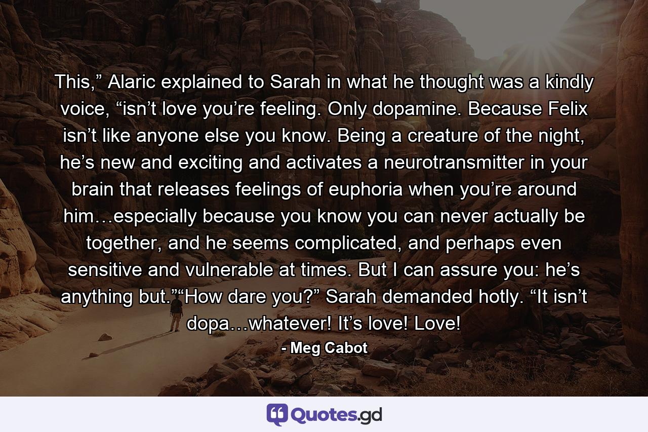 This,” Alaric explained to Sarah in what he thought was a kindly voice, “isn’t love you’re feeling. Only dopamine. Because Felix isn’t like anyone else you know. Being a creature of the night, he’s new and exciting and activates a neurotransmitter in your brain that releases feelings of euphoria when you’re around him…especially because you know you can never actually be together, and he seems complicated, and perhaps even sensitive and vulnerable at times. But I can assure you: he’s anything but.”“How dare you?” Sarah demanded hotly. “It isn’t dopa…whatever! It’s love! Love! - Quote by Meg Cabot