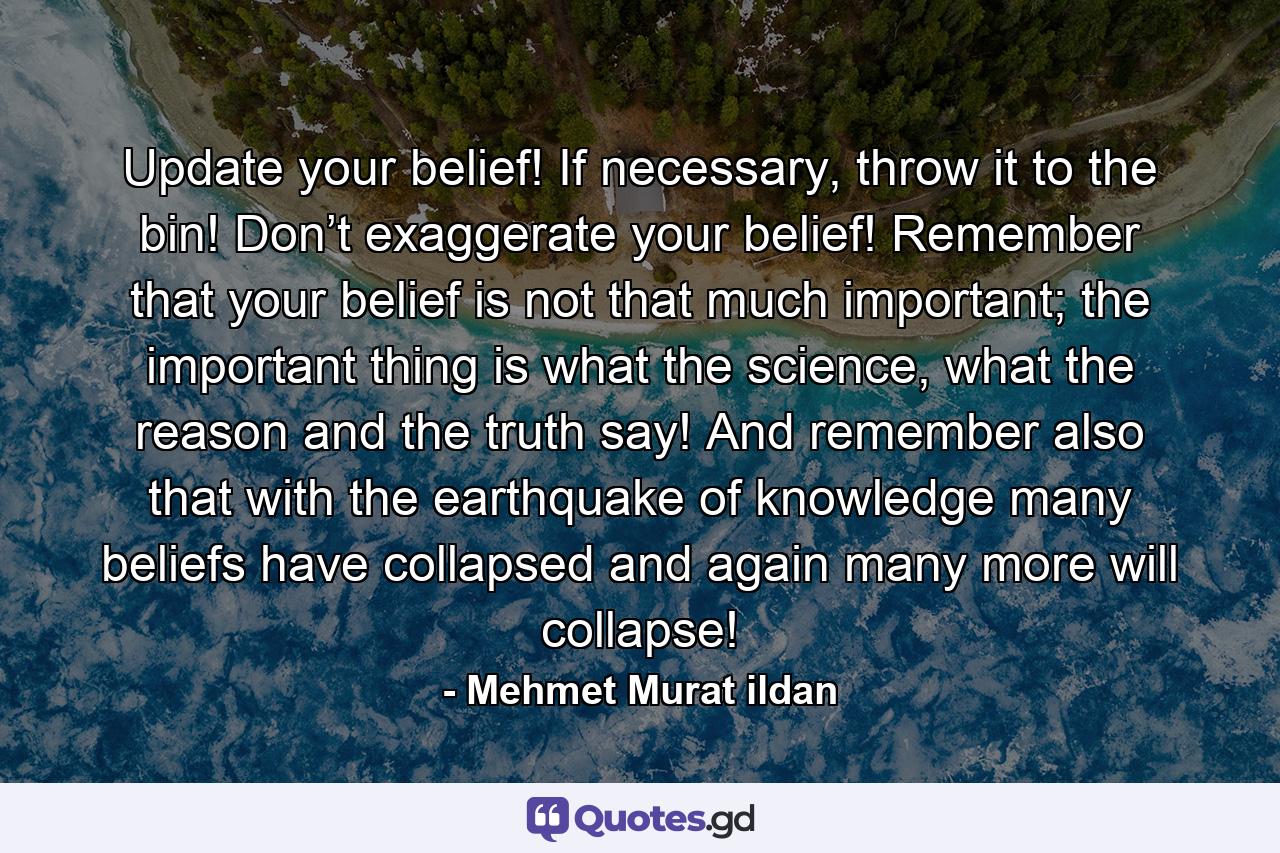 Update your belief! If necessary, throw it to the bin! Don’t exaggerate your belief! Remember that your belief is not that much important; the important thing is what the science, what the reason and the truth say! And remember also that with the earthquake of knowledge many beliefs have collapsed and again many more will collapse! - Quote by Mehmet Murat ildan