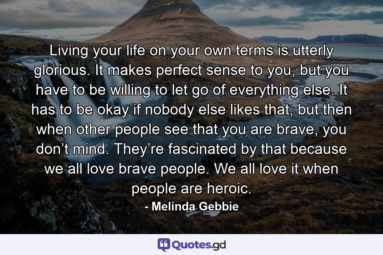 Living your life on your own terms is utterly glorious. It makes perfect sense to you, but you have to be willing to let go of everything else. It has to be okay if nobody else likes that, but then when other people see that you are brave, you don’t mind. They’re fascinated by that because we all love brave people. We all love it when people are heroic. - Quote by Melinda Gebbie