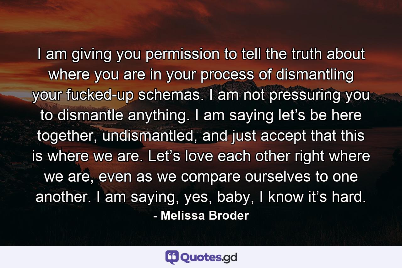 I am giving you permission to tell the truth about where you are in your process of dismantling your fucked-up schemas. I am not pressuring you to dismantle anything. I am saying let’s be here together, undismantled, and just accept that this is where we are. Let’s love each other right where we are, even as we compare ourselves to one another. I am saying, yes, baby, I know it’s hard. - Quote by Melissa Broder