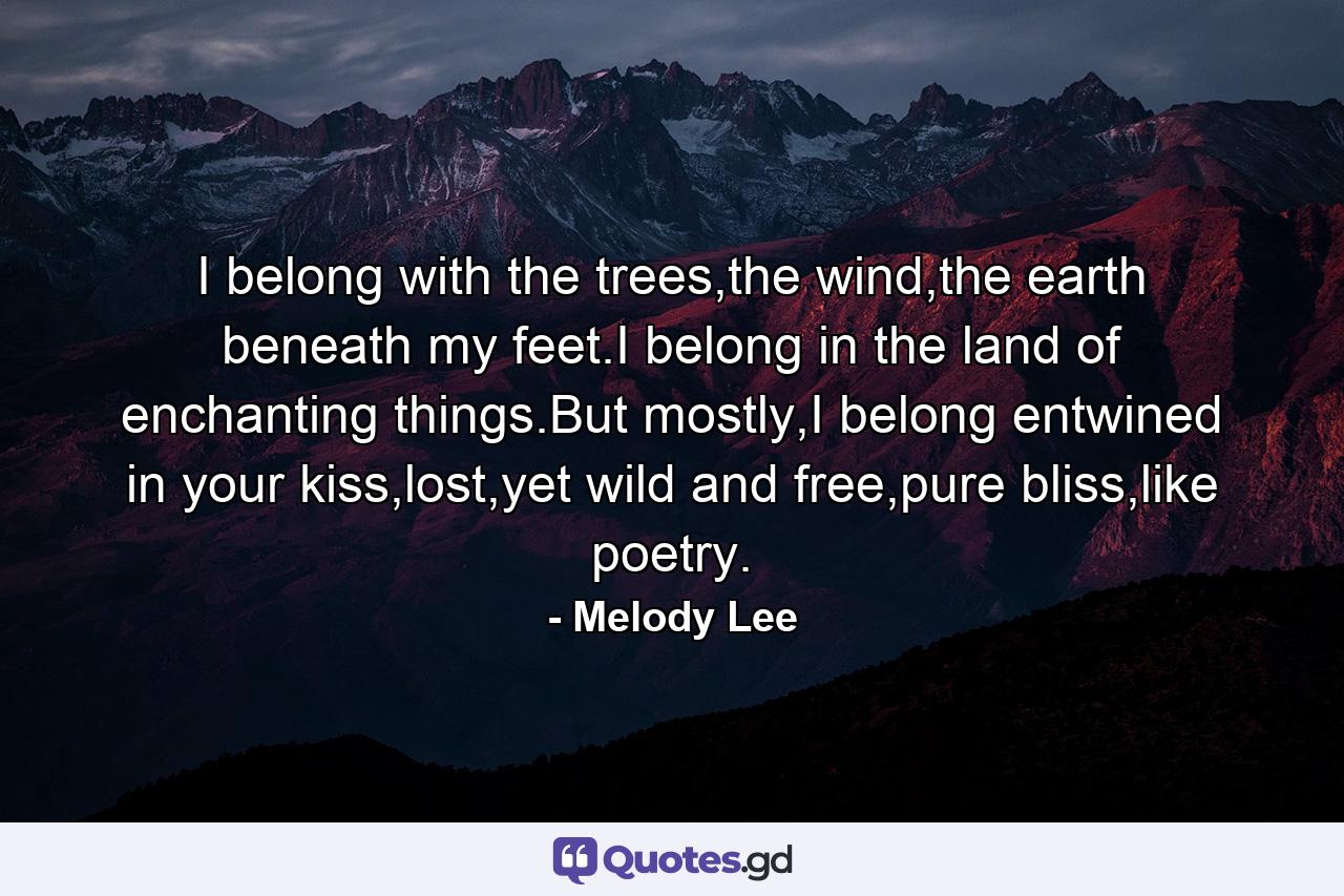 I belong with the trees,the wind,the earth beneath my feet.I belong in the land of enchanting things.But mostly,I belong entwined in your kiss,lost,yet wild and free,pure bliss,like poetry. - Quote by Melody Lee