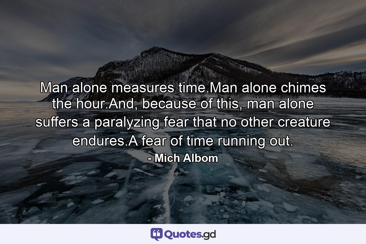 Man alone measures time.Man alone chimes the hour.And, because of this, man alone suffers a paralyzing fear that no other creature endures.A fear of time running out. - Quote by Mich Albom