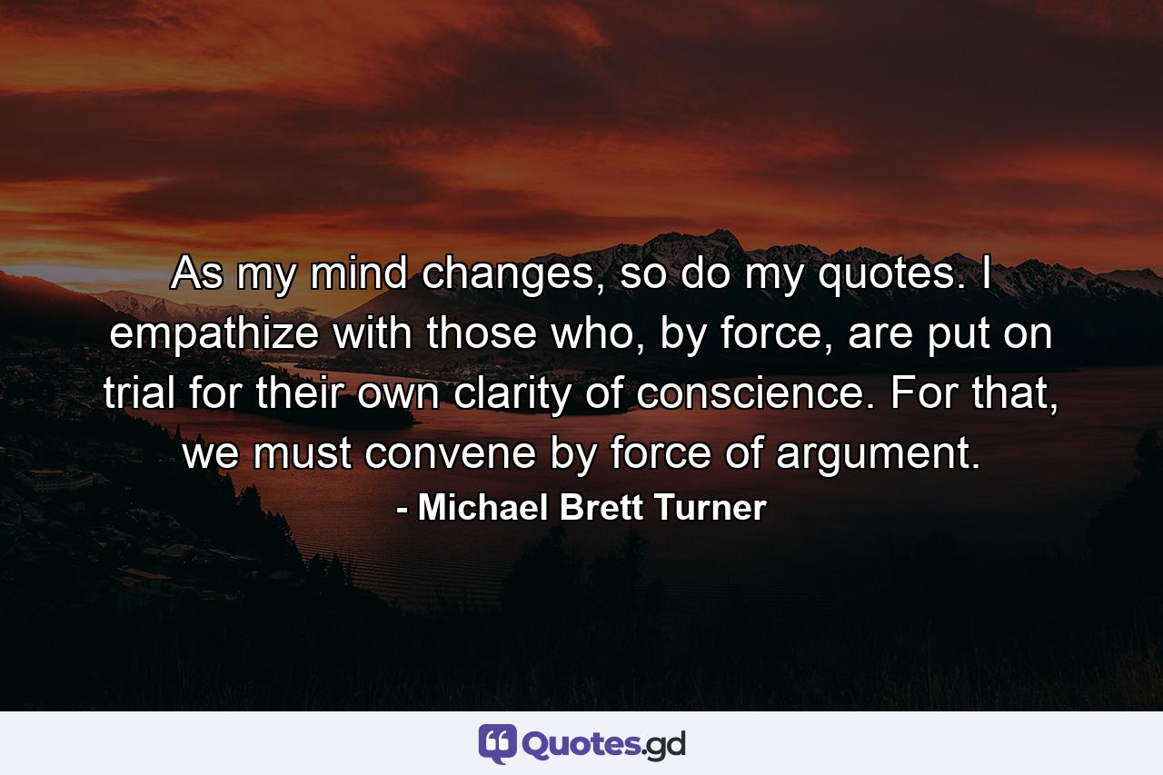 As my mind changes, so do my quotes. I empathize with those who, by force, are put on trial for their own clarity of conscience. For that, we must convene by force of argument. - Quote by Michael Brett Turner