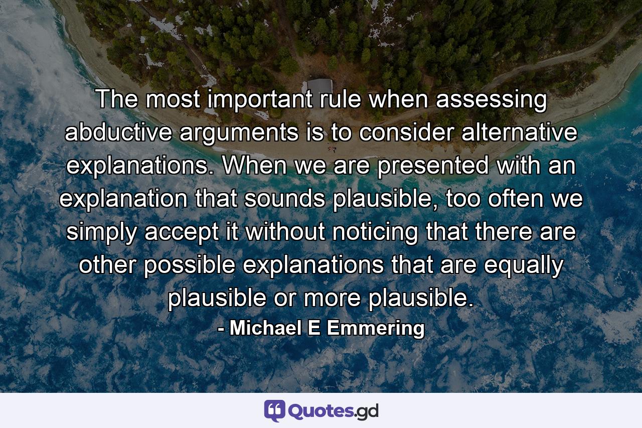 The most important rule when assessing abductive arguments is to consider alternative explanations. When we are presented with an explanation that sounds plausible, too often we simply accept it without noticing that there are other possible explanations that are equally plausible or more plausible. - Quote by Michael E Emmering