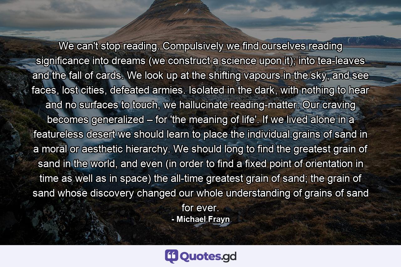 We can't stop reading. Compulsively we find ourselves reading significance into dreams (we construct a science upon it); into tea-leaves and the fall of cards. We look up at the shifting vapours in the sky, and see faces, lost cities, defeated armies. Isolated in the dark, with nothing to hear and no surfaces to touch, we hallucinate reading-matter. Our craving becomes generalized – for 'the meaning of life'. If we lived alone in a featureless desert we should learn to place the individual grains of sand in a moral or aesthetic hierarchy. We should long to find the greatest grain of sand in the world, and even (in order to find a fixed point of orientation in time as well as in space) the all-time greatest grain of sand; the grain of sand whose discovery changed our whole understanding of grains of sand for ever. - Quote by Michael Frayn