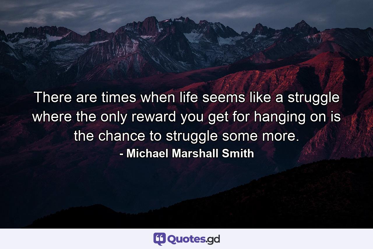 There are times when life seems like a struggle where the only reward you get for hanging on is the chance to struggle some more. - Quote by Michael Marshall Smith