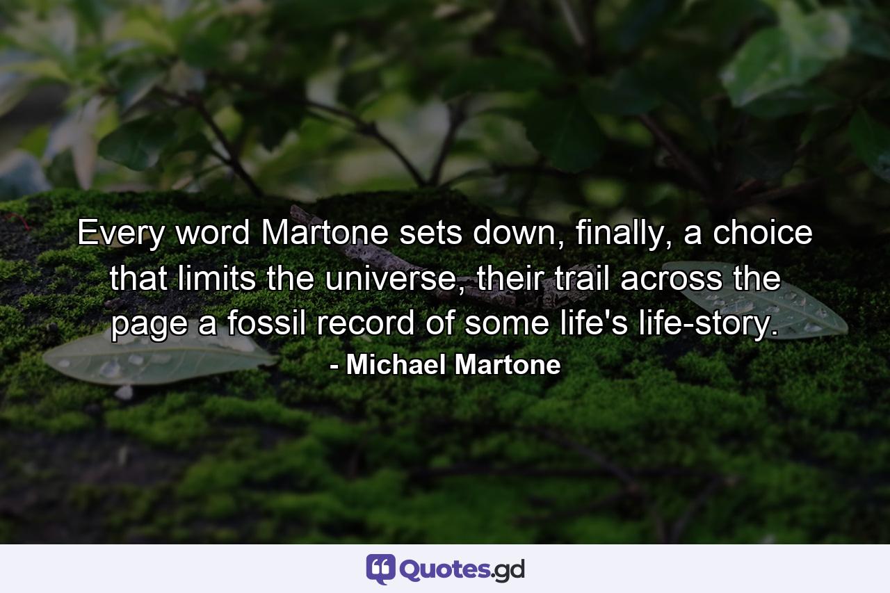 Every word Martone sets down, finally, a choice that limits the universe, their trail across the page a fossil record of some life's life-story. - Quote by Michael Martone