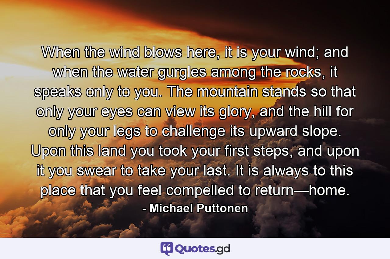 When the wind blows here, it is your wind; and when the water gurgles among the rocks, it speaks only to you. The mountain stands so that only your eyes can view its glory, and the hill for only your legs to challenge its upward slope. Upon this land you took your first steps, and upon it you swear to take your last. It is always to this place that you feel compelled to return—home. - Quote by Michael Puttonen