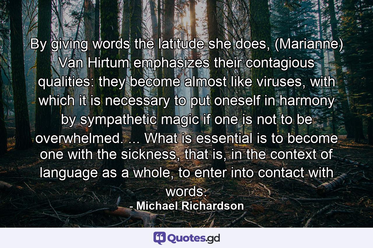 By giving words the latitude she does, (Marianne) Van Hirtum emphasizes their contagious qualities: they become almost like viruses, with which it is necessary to put oneself in harmony by sympathetic magic if one is not to be overwhelmed. ... What is essential is to become one with the sickness, that is, in the context of language as a whole, to enter into contact with words. - Quote by Michael Richardson