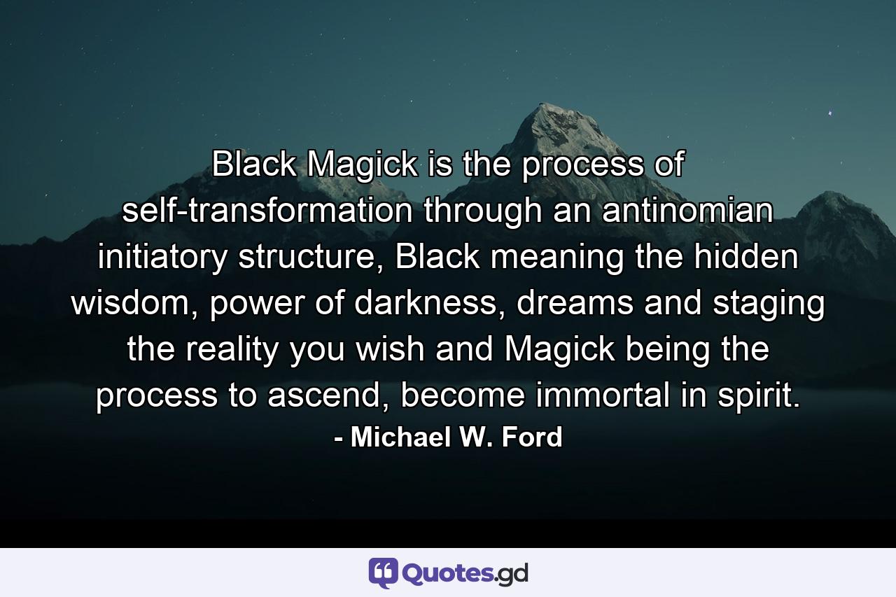 Black Magick is the process of self-transformation through an antinomian initiatory structure, Black meaning the hidden wisdom, power of darkness, dreams and staging the reality you wish and Magick being the process to ascend, become immortal in spirit. - Quote by Michael W. Ford