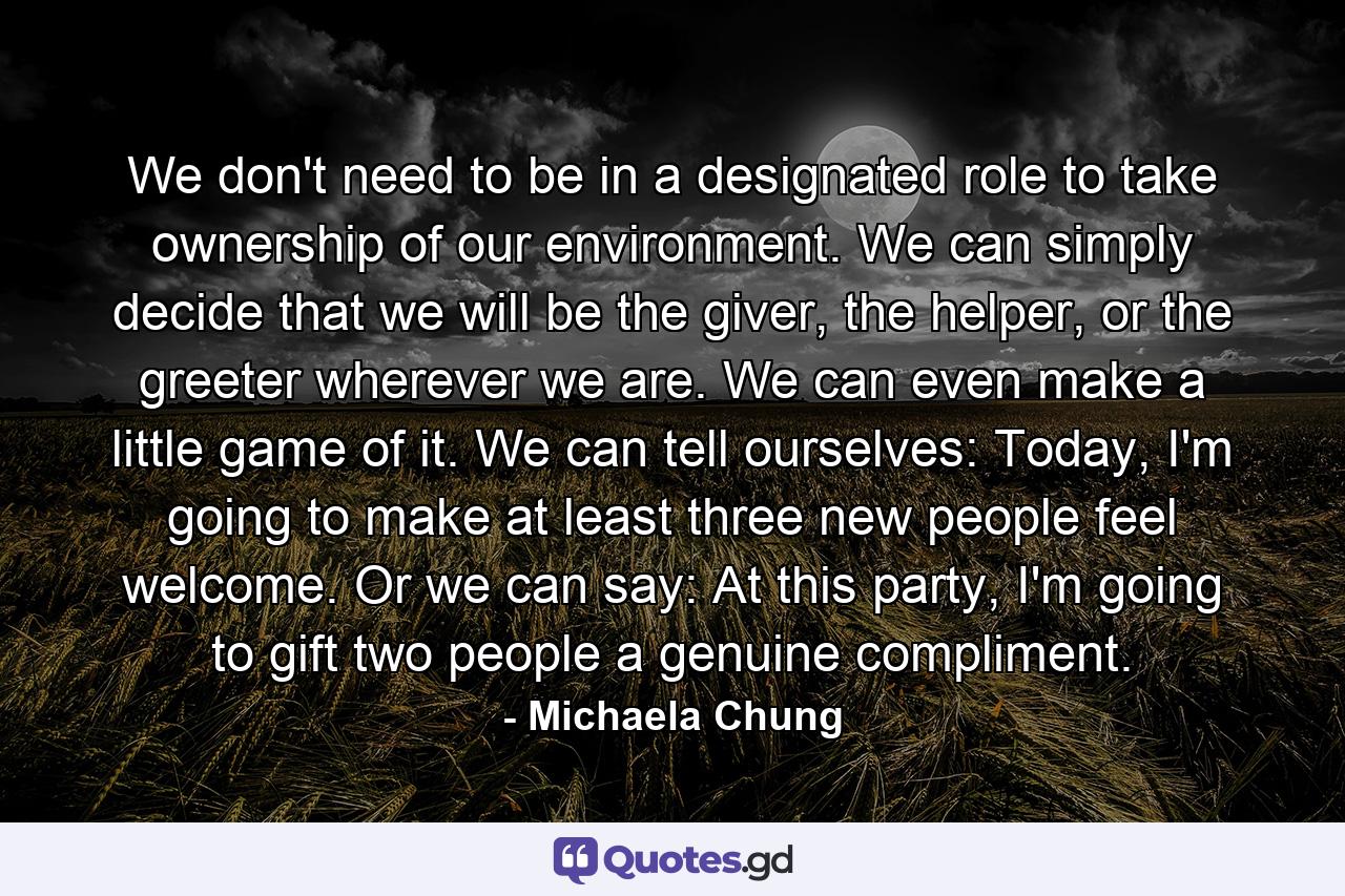 We don't need to be in a designated role to take ownership of our environment. We can simply decide that we will be the giver, the helper, or the greeter wherever we are. We can even make a little game of it. We can tell ourselves: Today, I'm going to make at least three new people feel welcome. Or we can say: At this party, I'm going to gift two people a genuine compliment. - Quote by Michaela Chung