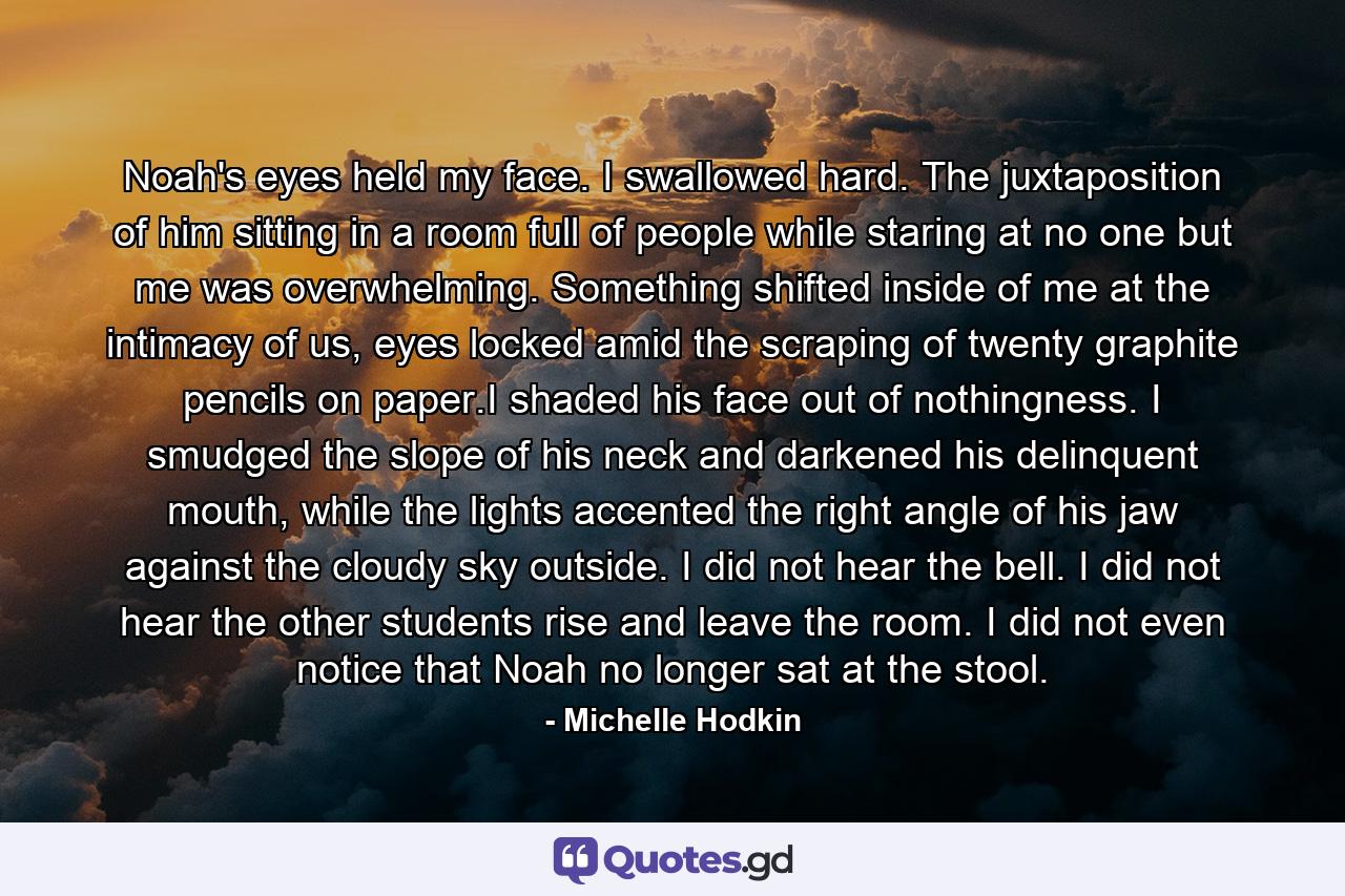 Noah's eyes held my face. I swallowed hard. The juxtaposition of him sitting in a room full of people while staring at no one but me was overwhelming. Something shifted inside of me at the intimacy of us, eyes locked amid the scraping of twenty graphite pencils on paper.I shaded his face out of nothingness. I smudged the slope of his neck and darkened his delinquent mouth, while the lights accented the right angle of his jaw against the cloudy sky outside. I did not hear the bell. I did not hear the other students rise and leave the room. I did not even notice that Noah no longer sat at the stool. - Quote by Michelle Hodkin