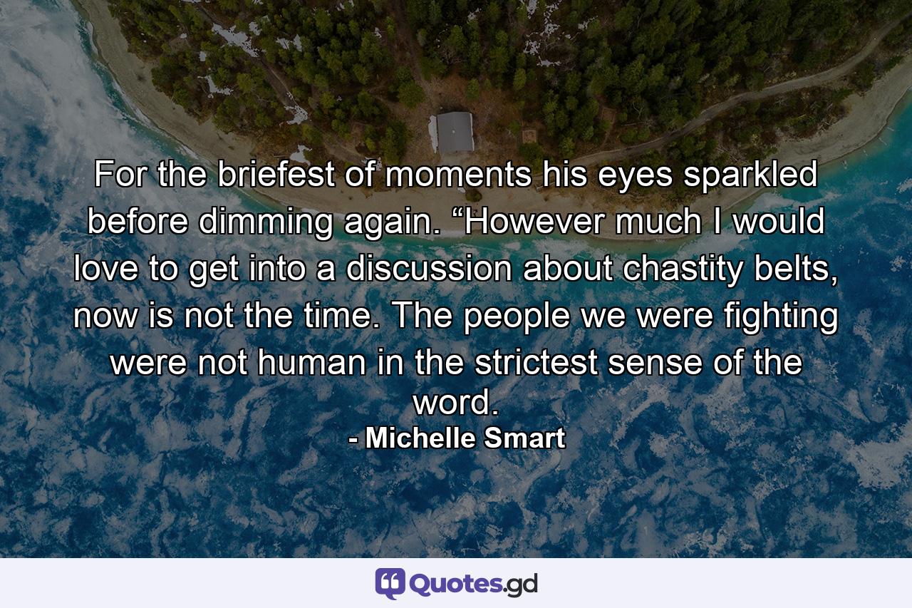 For the briefest of moments his eyes sparkled before dimming again. “However much I would love to get into a discussion about chastity belts, now is not the time. The people we were fighting were not human in the strictest sense of the word. - Quote by Michelle Smart