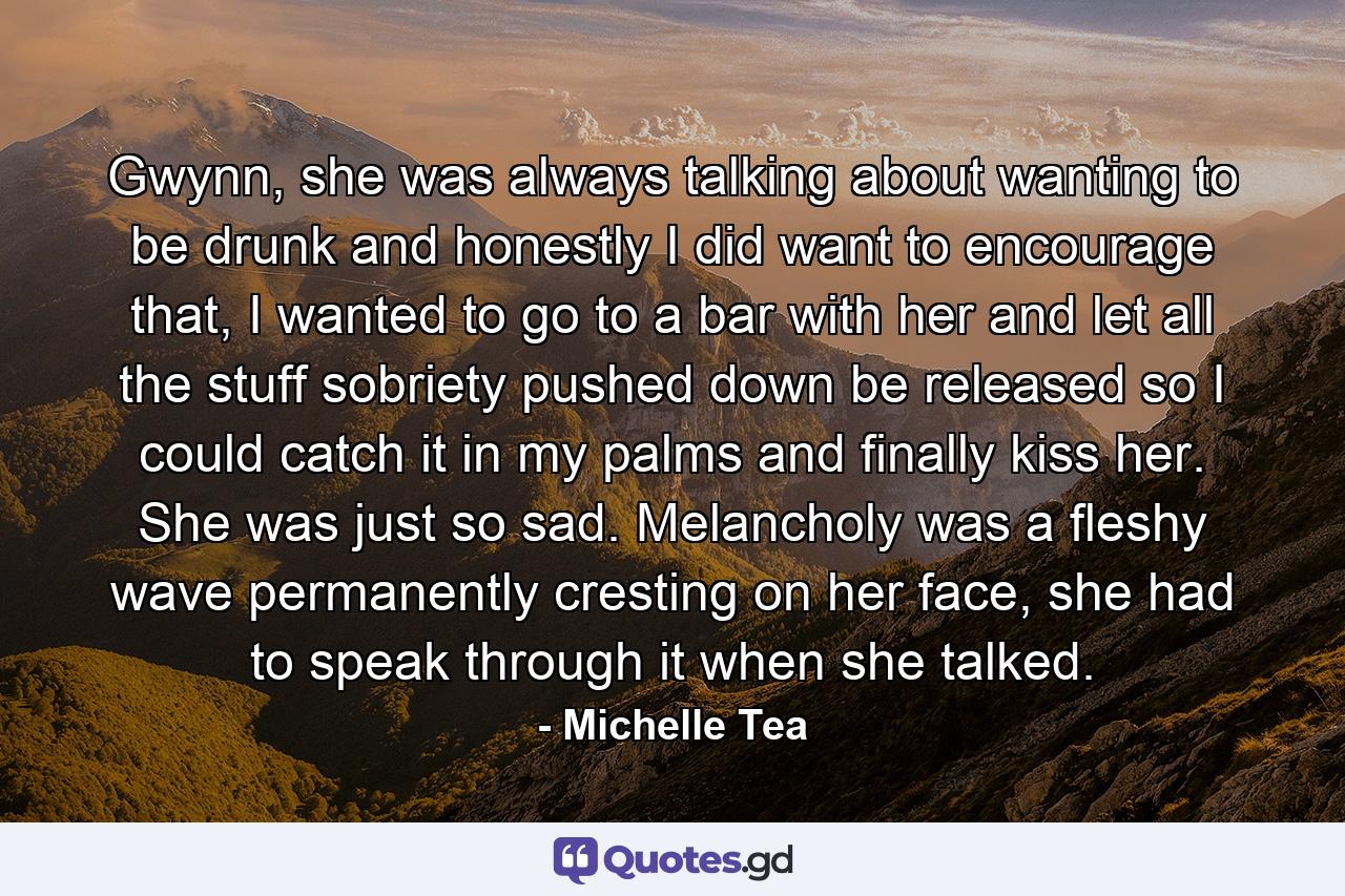 Gwynn, she was always talking about wanting to be drunk and honestly I did want to encourage that, I wanted to go to a bar with her and let all the stuff sobriety pushed down be released so I could catch it in my palms and finally kiss her. She was just so sad. Melancholy was a fleshy wave permanently cresting on her face, she had to speak through it when she talked. - Quote by Michelle Tea