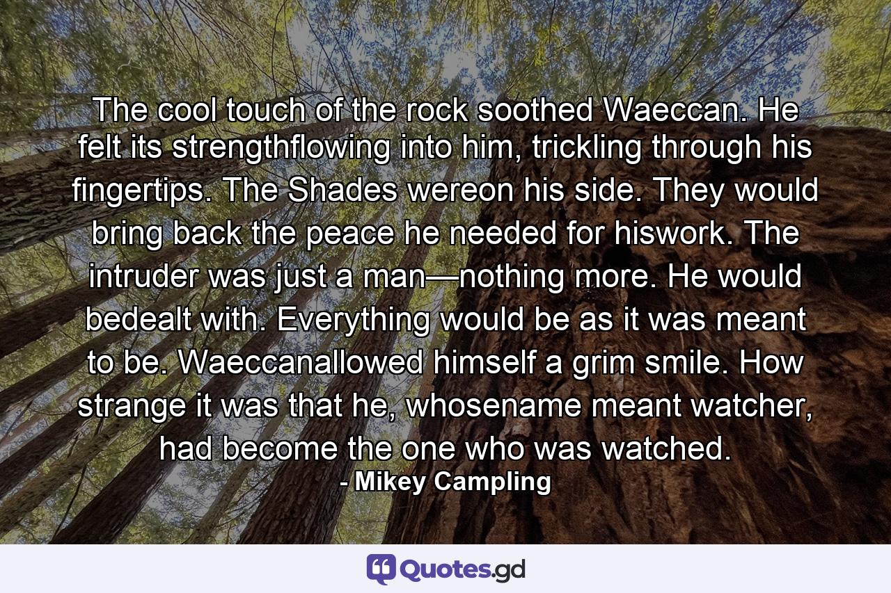 The cool touch of the rock soothed Waeccan. He felt its strengthflowing into him, trickling through his fingertips. The Shades wereon his side. They would bring back the peace he needed for hiswork. The intruder was just a man—nothing more. He would bedealt with. Everything would be as it was meant to be. Waeccanallowed himself a grim smile. How strange it was that he, whosename meant watcher, had become the one who was watched. - Quote by Mikey Campling