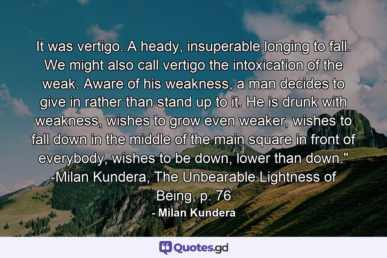 It was vertigo. A heady, insuperable longing to fall. We might also call vertigo the intoxication of the weak. Aware of his weakness, a man decides to give in rather than stand up to it. He is drunk with weakness, wishes to grow even weaker, wishes to fall down in the middle of the main square in front of everybody, wishes to be down, lower than down.