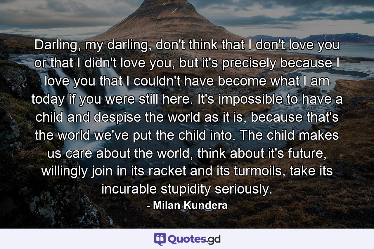 Darling, my darling, don't think that I don't love you or that I didn't love you, but it's precisely because I love you that I couldn't have become what I am today if you were still here. It's impossible to have a child and despise the world as it is, because that's the world we've put the child into. The child makes us care about the world, think about it's future, willingly join in its racket and its turmoils, take its incurable stupidity seriously. - Quote by Milan Kundera