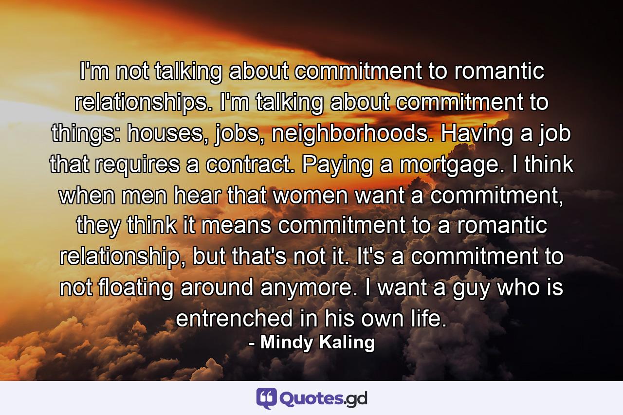 I'm not talking about commitment to romantic relationships. I'm talking about commitment to things: houses, jobs, neighborhoods. Having a job that requires a contract. Paying a mortgage. I think when men hear that women want a commitment, they think it means commitment to a romantic relationship, but that's not it. It's a commitment to not floating around anymore. I want a guy who is entrenched in his own life. - Quote by Mindy Kaling