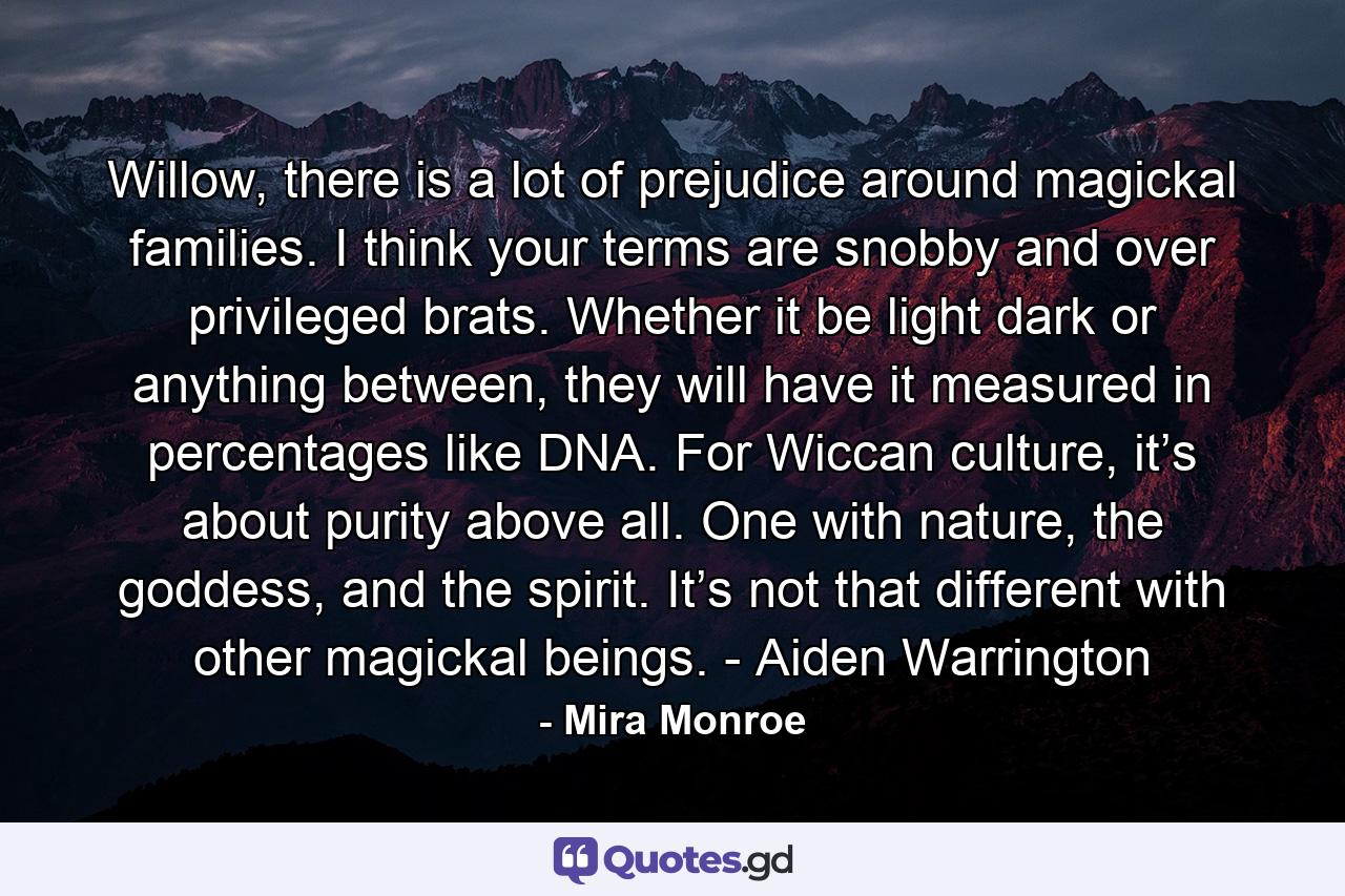 Willow, there is a lot of prejudice around magickal families. I think your terms are snobby and over privileged brats. Whether it be light dark or anything between, they will have it measured in percentages like DNA. For Wiccan culture, it’s about purity above all. One with nature, the goddess, and the spirit. It’s not that different with other magickal beings. - Aiden Warrington - Quote by Mira Monroe