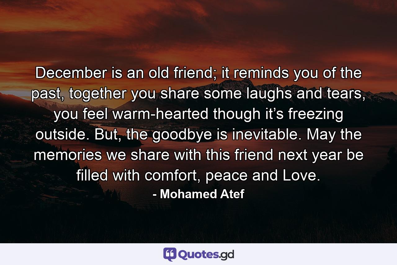 December is an old friend; it reminds you of the past, together you share some laughs and tears, you feel warm-hearted though it’s freezing outside. But, the goodbye is inevitable. May the memories we share with this friend next year be filled with comfort, peace and Love. - Quote by Mohamed Atef