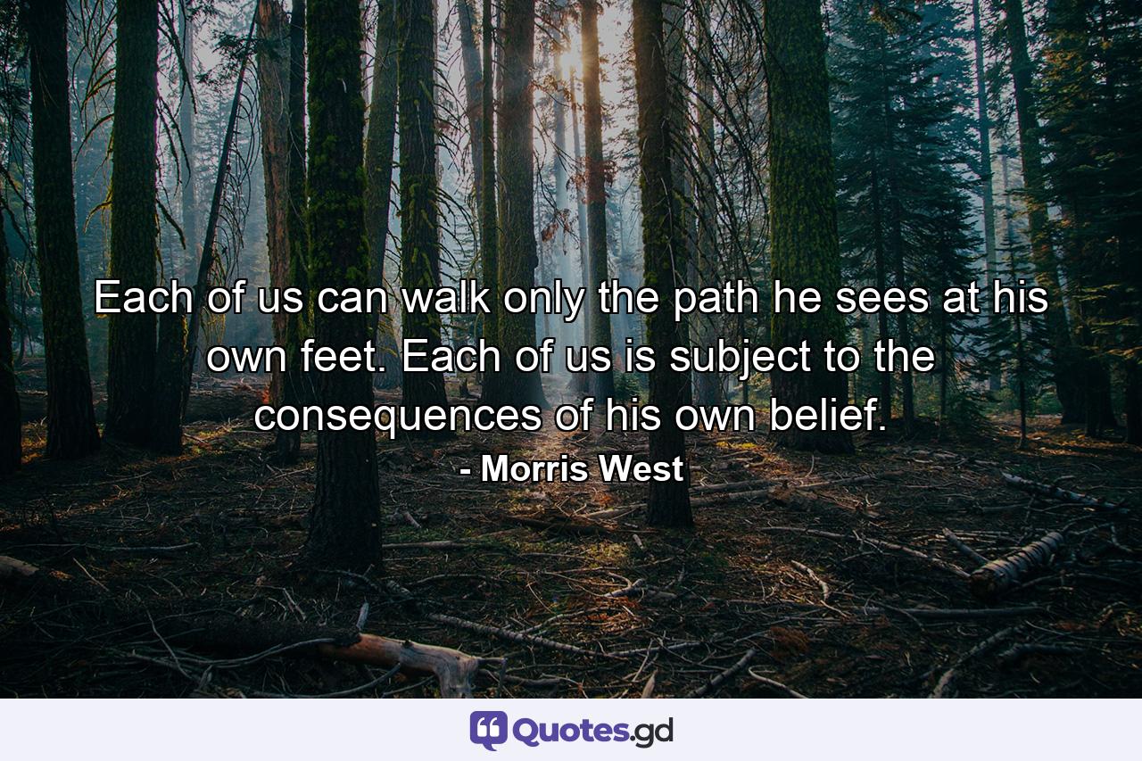 Each of us can walk only the path he sees at his own feet. Each of us is subject to the consequences of his own belief. - Quote by Morris West