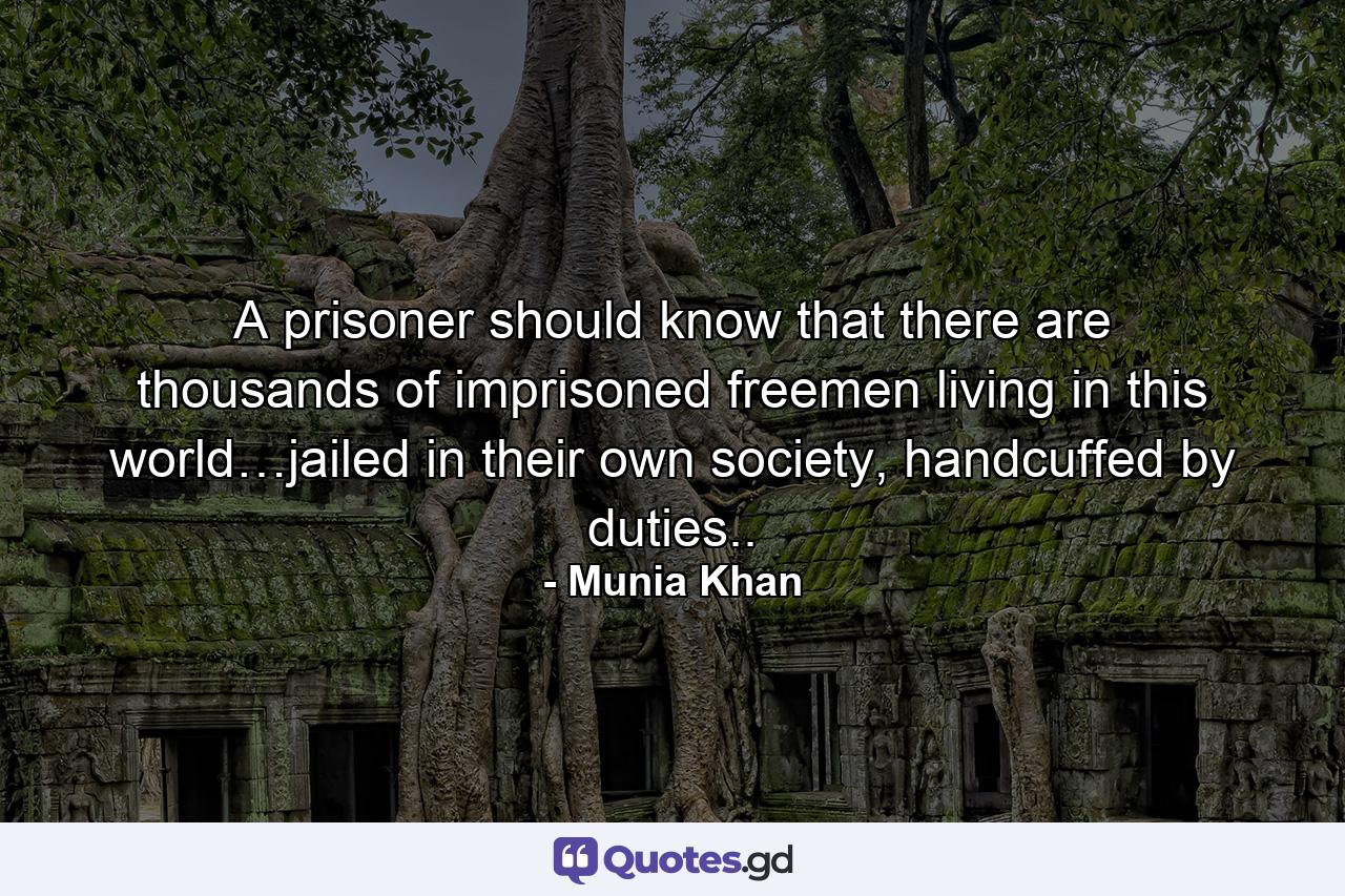 A prisoner should know that there are thousands of imprisoned freemen living in this world…jailed in their own society, handcuffed by duties.. - Quote by Munia Khan